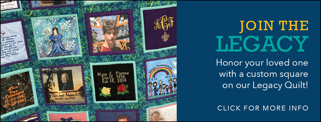 Join the Legacy - Honor your loved one with a custom square on our Legacy Quilt! Click for more info.